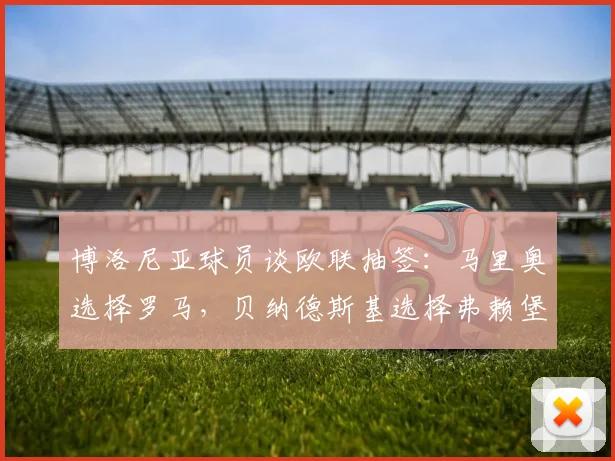 博洛尼亚球员谈欧联抽签：马里奥选择罗马，贝纳德斯基选择弗赖堡