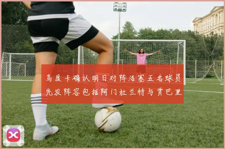 乌度卡确认明日对阵活塞五名球员先发阵容包括阿门杜兰特与贾巴里申京亚当斯