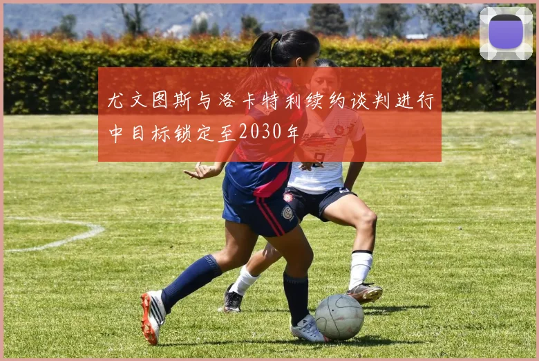 尤文图斯与洛卡特利续约谈判进行中目标锁定至2030年