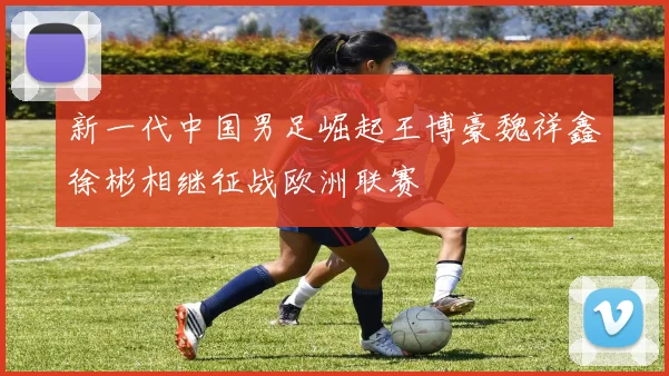 新一代中国男足崛起王博豪魏祥鑫徐彬相继征战欧洲联赛