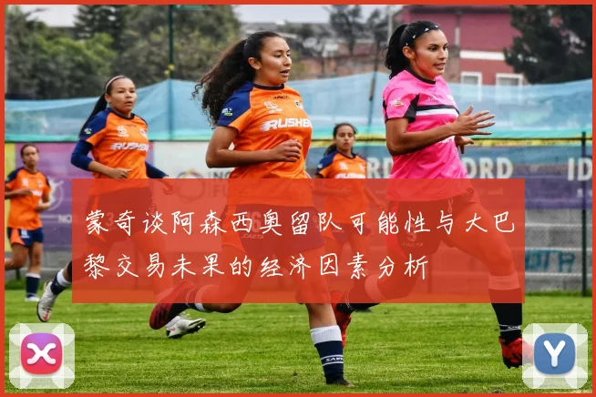 蒙奇谈阿森西奥留队可能性与大巴黎交易未果的经济因素分析