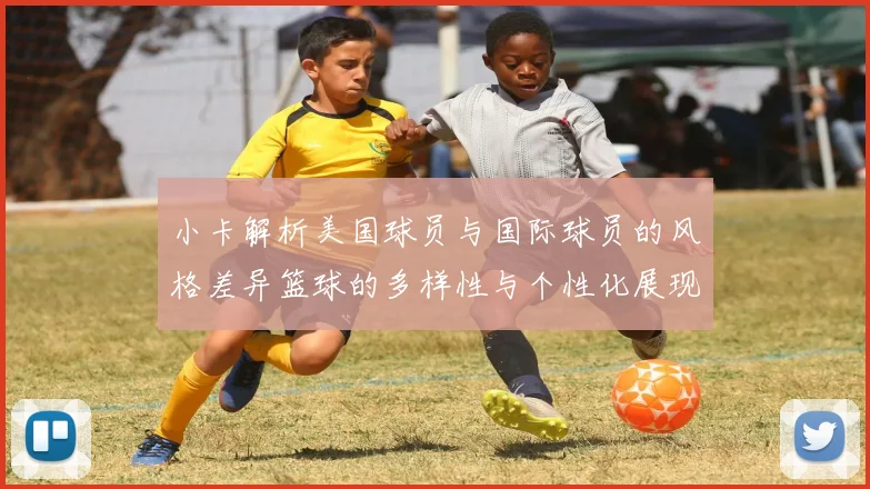 小卡解析美国球员与国际球员的风格差异篮球的多样性与个性化展现