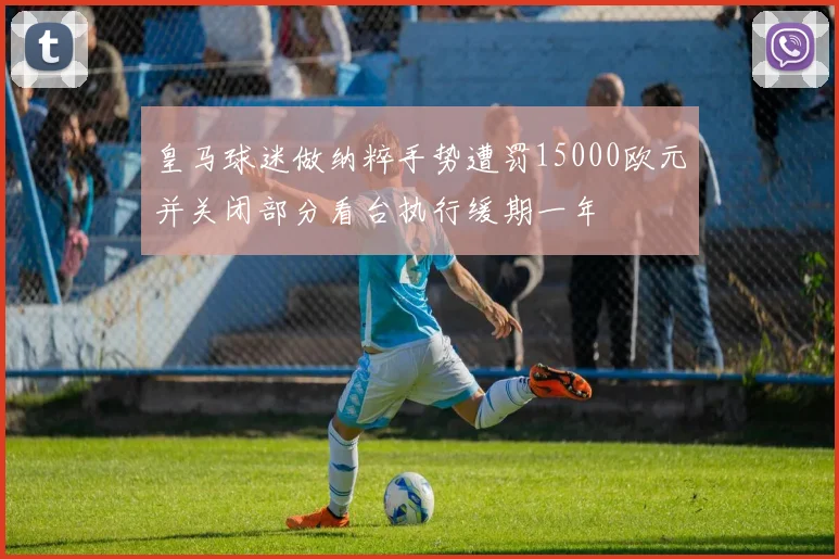 皇马球迷做纳粹手势遭罚15000欧元并关闭部分看台执行缓期一年