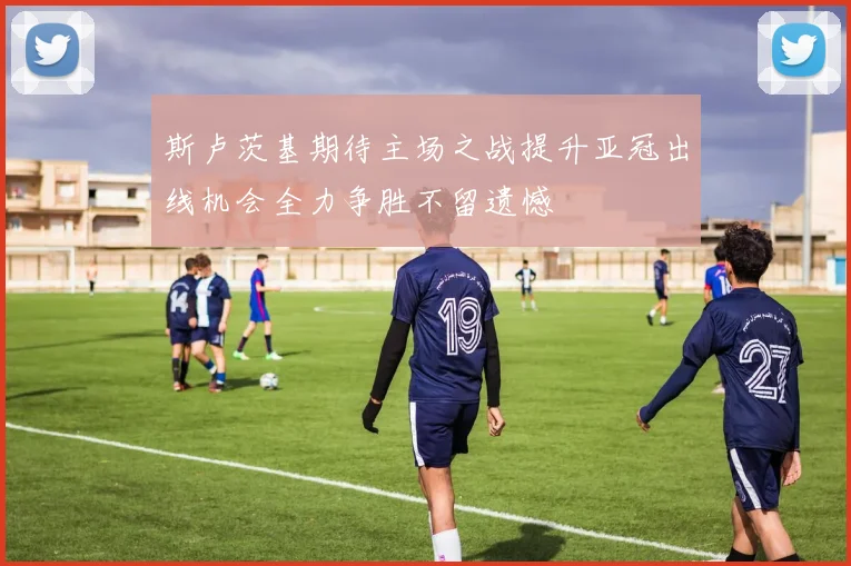 斯卢茨基期待主场之战提升亚冠出线机会全力争胜不留遗憾