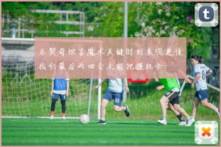 东契奇坦言魔术关键时刻表现更佳我们最后两回合未能把握机会
