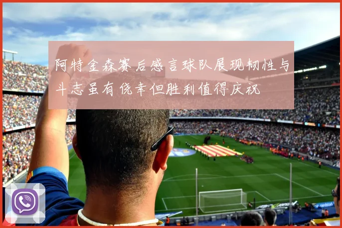 阿特金森赛后感言球队展现韧性与斗志虽有侥幸但胜利值得庆祝