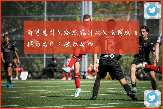海港意外失球陈威扑救失误傅欢自摆乌龙陷入被动局面