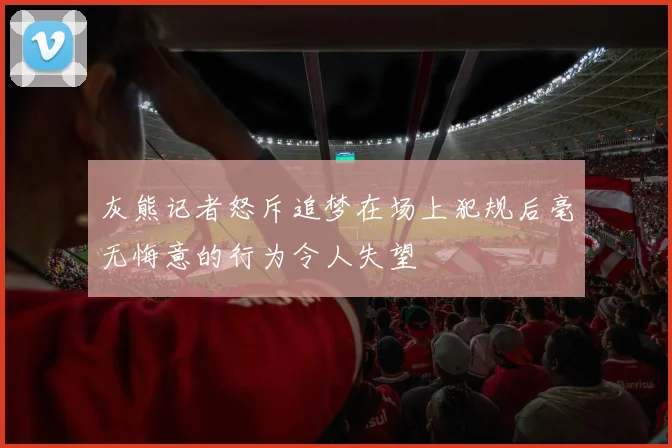 灰熊记者怒斥追梦在场上犯规后毫无悔意的行为令人失望