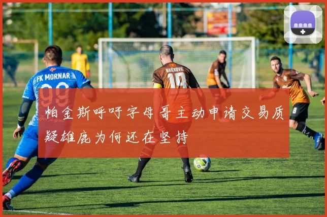 帕金斯呼吁字母哥主动申请交易质疑雄鹿为何还在坚持