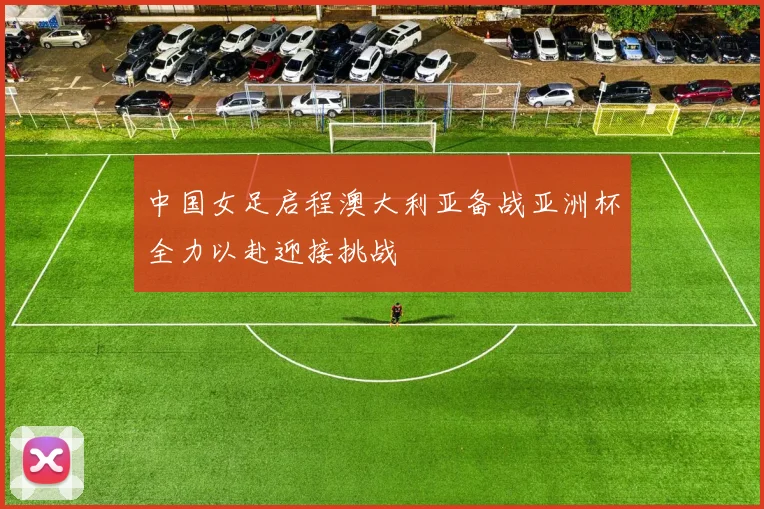 中国女足启程澳大利亚备战亚洲杯全力以赴迎接挑战