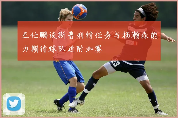 王仕鹏谈斯普利特任务与杨瀚森能力期待球队进附加赛