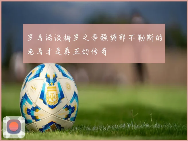 罗马诺谈梅罗之争强调那不勒斯的老马才是真正的传奇