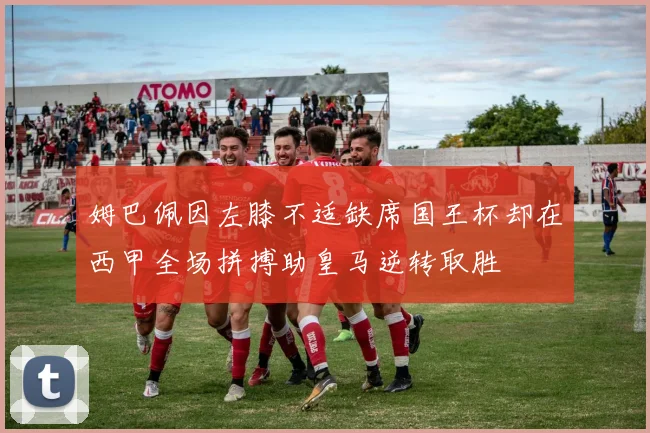 姆巴佩因左膝不适缺席国王杯却在西甲全场拼搏助皇马逆转取胜