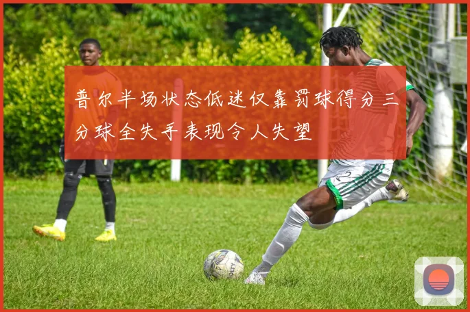 普尔半场状态低迷仅靠罚球得分三分球全失手表现令人失望