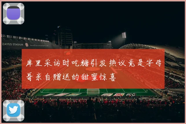 库里采访时吃糖引发热议竟是字母哥亲自赠送的甜蜜惊喜