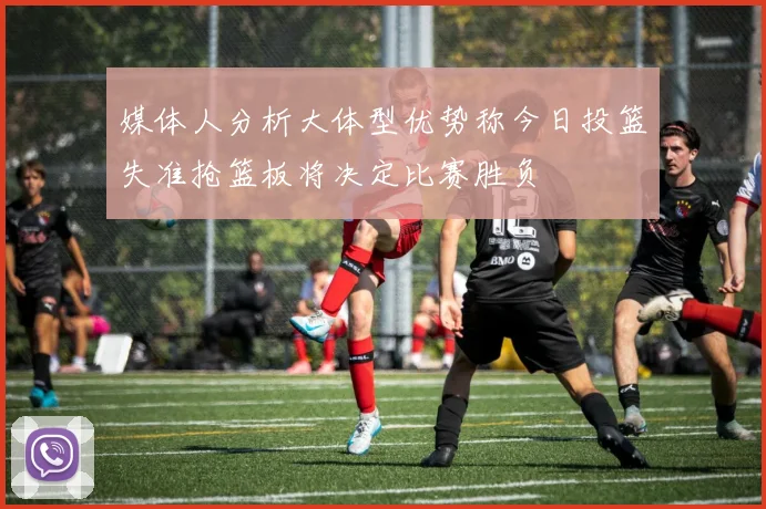 媒体人分析大体型优势称今日投篮失准抢篮板将决定比赛胜负