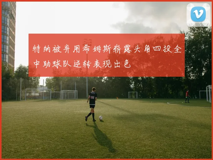 特纳被弃用希姆斯崭露头角四投全中助球队逆转表现出色