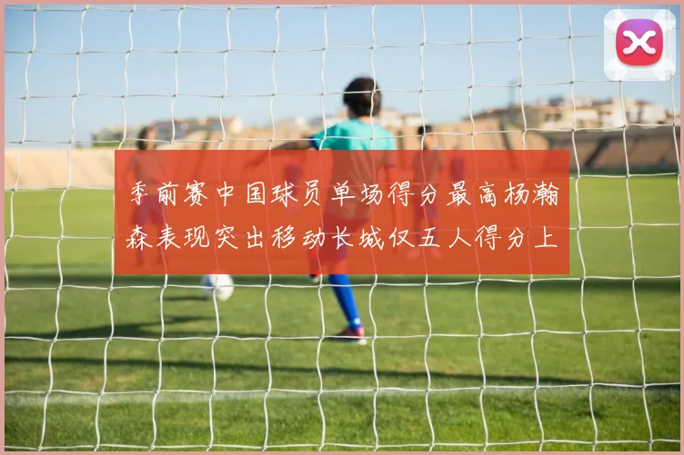 季前赛中国球员单场得分最高杨瀚森表现突出移动长城仅五人得分上双