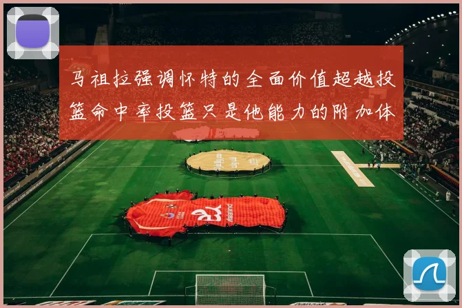 马祖拉强调怀特的全面价值超越投篮命中率投篮只是他能力的附加体现