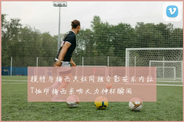 模特与梅西夫妇同框合影安东内拉T恤印梅西亲吻大力神杯瞬间