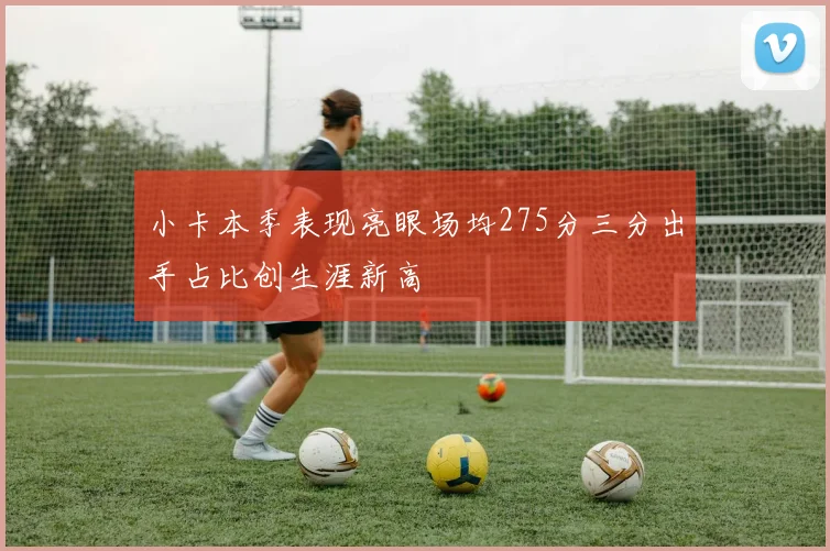 小卡本季表现亮眼场均275分三分出手占比创生涯新高
