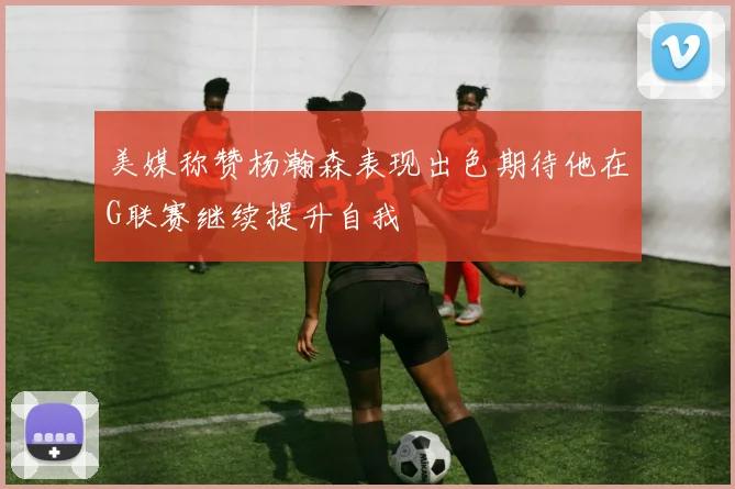 美媒称赞杨瀚森表现出色期待他在G联赛继续提升自我