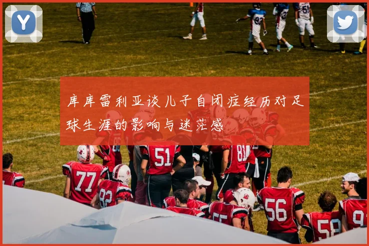 库库雷利亚谈儿子自闭症经历对足球生涯的影响与迷茫感