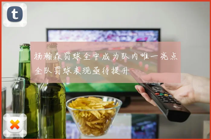 杨瀚森罚球全中成为队内唯一亮点全队罚球表现亟待提升