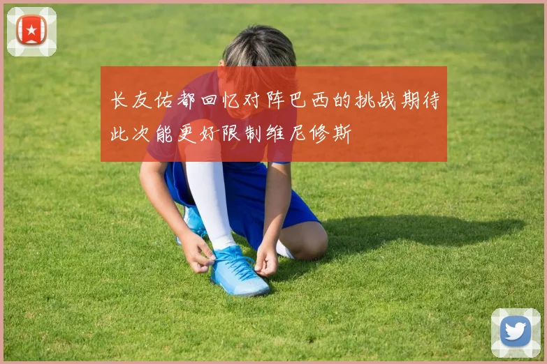长友佑都回忆对阵巴西的挑战期待此次能更好限制维尼修斯